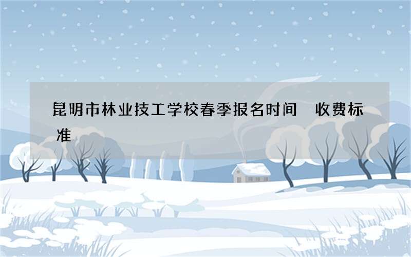 昆明市林业技工学校春季报名时间 收费标准